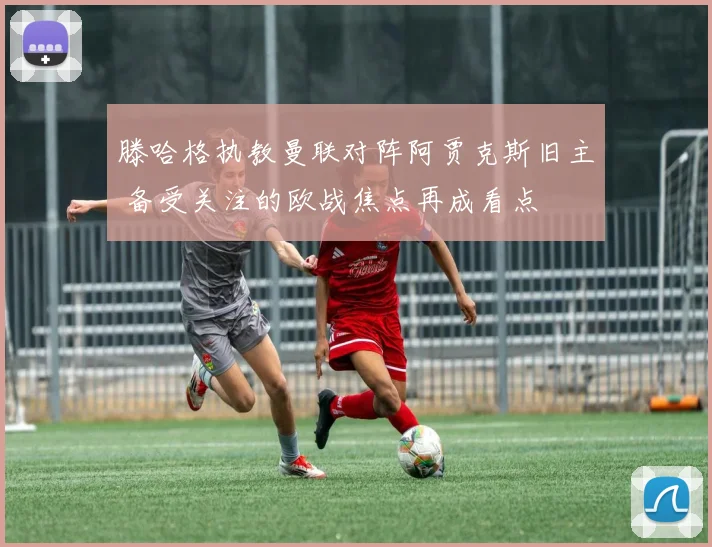 滕哈格执教曼联对阵阿贾克斯旧主 备受关注的欧战焦点再成看点