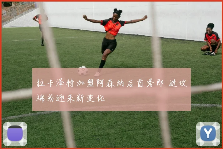 拉卡泽特加盟阿森纳后首秀即 进攻端或迎来新变化
