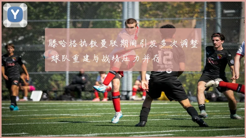 滕哈格执教曼联期间引发多次调整 球队重建与战绩压力并存