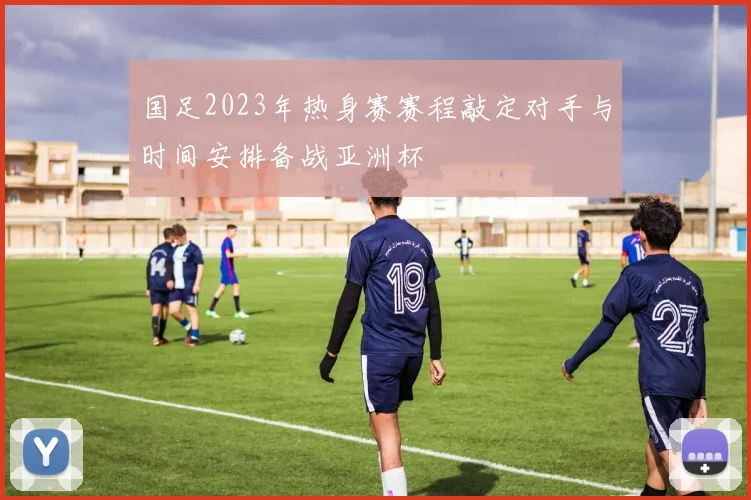 国足2023年热身赛赛程敲定对手与时间安排备战亚洲杯