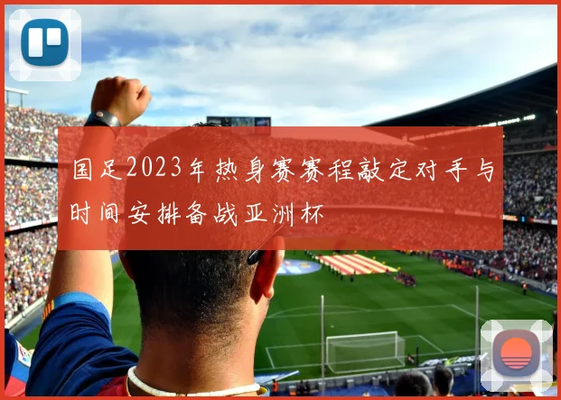 国足2023年热身赛赛程敲定对手与时间安排备战亚洲杯