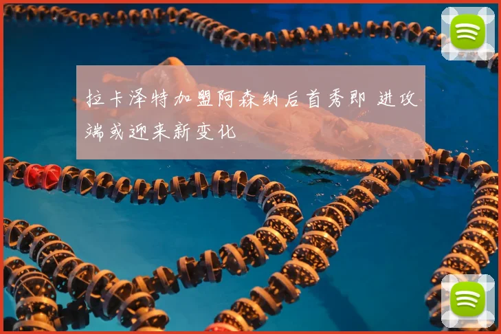 拉卡泽特加盟阿森纳后首秀即 进攻端或迎来新变化