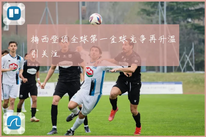 梅西登顶全球第一金球竞争再升温引关注