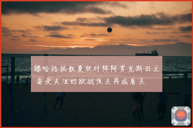 滕哈格执教曼联对阵阿贾克斯旧主 备受关注的欧战焦点再成看点