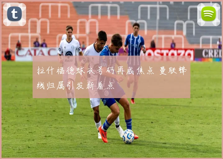拉什福德球衣号码再成焦点 曼联锋线归属引发新看点