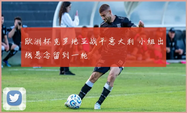 欧洲杯克罗地亚战平意大利 小组出线悬念留到一轮