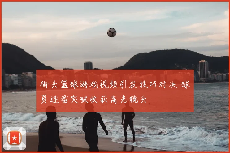 街头篮球游戏视频引发技巧对决 球员连番突破收获高光镜头