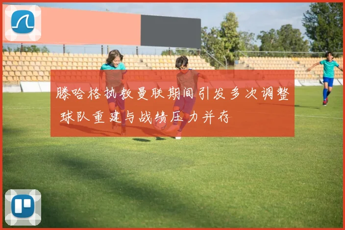 滕哈格执教曼联期间引发多次调整 球队重建与战绩压力并存
