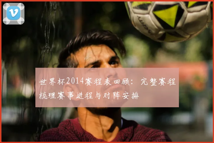 世界杯2014赛程表回顾：完整赛程梳理赛事进程与对阵安排