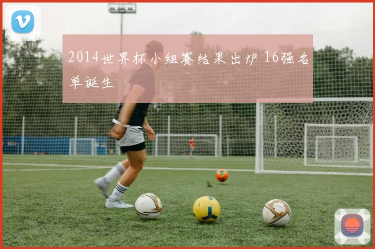 2014世界杯小组赛结果出炉 16强名单诞生